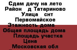 Сдам дачу на лето › Район ­ д.Татариново › Улица ­ снт.Первомайское › Этажность дома ­ 2 › Общая площадь дома ­ 120 › Площадь участка ­ 700 › Цена ­ 30 000 - Московская обл., Домодедовский р-н, Вельяминово с. Недвижимость » Дома, коттеджи, дачи аренда   . Московская обл.